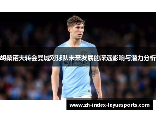 胡桑诺夫转会曼城对球队未来发展的深远影响与潜力分析 胡桑诺夫转会曼城对球队未来发展的深远影响与潜力分析