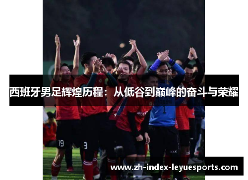 西班牙男足辉煌历程:从低谷到巅峰的奋斗与荣耀 西班牙男足辉煌历程:从低谷到巅峰的奋斗与荣耀