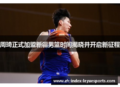 周琦正式加盟新疆男篮时间揭晓并开启新征程 周琦正式加盟新疆男篮时间揭晓并开启新征程