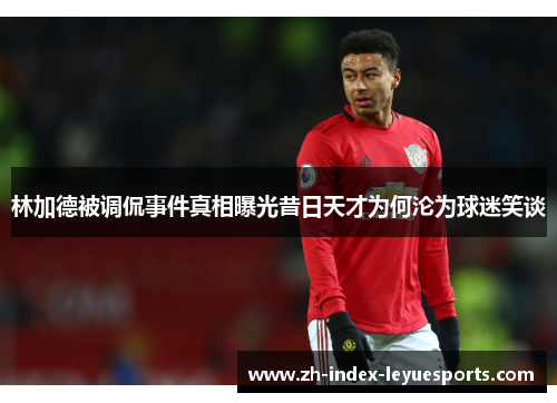林加德被调侃事件真相曝光昔日天才为何沦为球迷笑谈 林加德被调侃事件真相曝光昔日天才为何沦为球迷笑谈