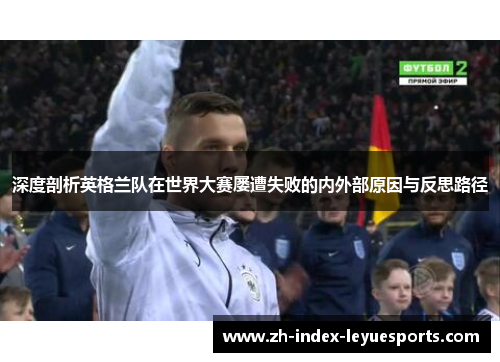 深度剖析英格兰队在世界大赛屡遭失败的内外部原因与反思路径 深度剖析英格兰队在世界大赛屡遭失败的内外部原因与反思路径