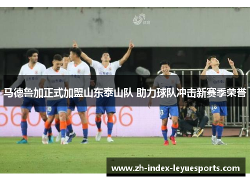 马德鲁加正式加盟山东泰山队 助力球队冲击新赛季荣誉