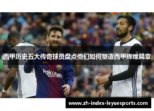 西甲历史五大传奇球员盘点他们如何塑造西甲辉煌篇章