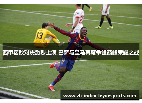 西甲宿敌对决激烈上演 巴萨与皇马再度争锋巅峰荣耀之战