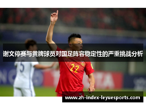 谢文停赛与黄牌球员对国足阵容稳定性的严重挑战分析