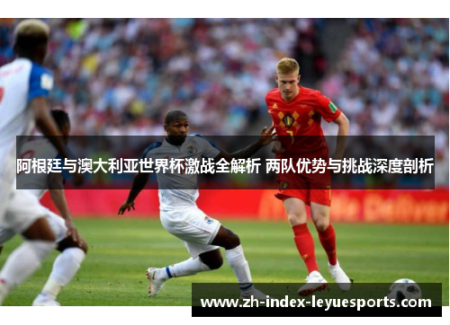 阿根廷与澳大利亚世界杯激战全解析 两队优势与挑战深度剖析