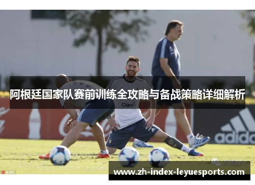 阿根廷国家队赛前训练全攻略与备战策略详细解析 阿根廷国家队赛前训练全攻略与备战策略详细解析