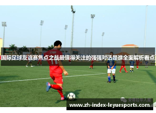 国际足球友谊赛焦点之战最值得关注的强强对话是谁全面解析看点 国际足球友谊赛焦点之战最值得关注的强强对话是谁全面解析看点
