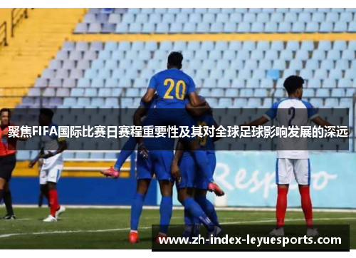 聚焦FIFA国际比赛日赛程重要性及其对全球足球影响发展的深远 聚焦FIFA国际比赛日赛程重要性及其对全球足球影响发展的深远