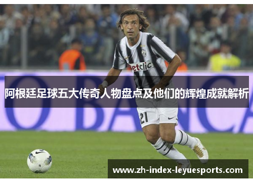 阿根廷足球五大传奇人物盘点及他们的辉煌成就解析 阿根廷足球五大传奇人物盘点及他们的辉煌成就解析