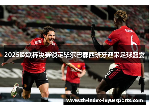 2025欧联杯决赛锁定毕尔巴鄂西班牙迎来足球盛宴 2025欧联杯决赛锁定毕尔巴鄂西班牙迎来足球盛宴