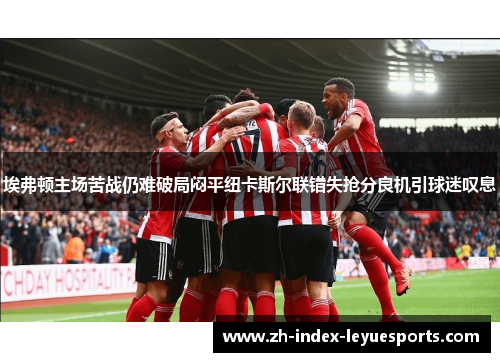 埃弗顿主场苦战仍难破局闷平纽卡斯尔联错失抢分良机引球迷叹息 埃弗顿主场苦战仍难破局闷平纽卡斯尔联错失抢分良机引球迷叹息