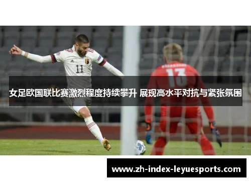 女足欧国联比赛激烈程度持续攀升 展现高水平对抗与紧张氛围 女足欧国联比赛激烈程度持续攀升 展现高水平对抗与紧张氛围