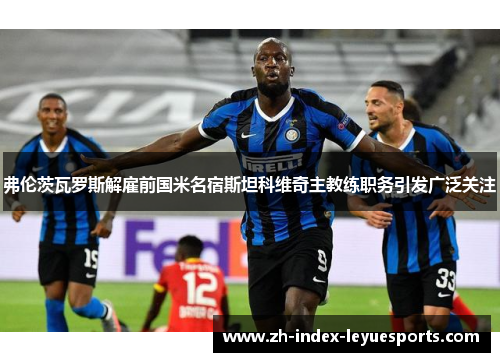 弗伦茨瓦罗斯解雇前国米名宿斯坦科维奇主教练职务引发广泛关注