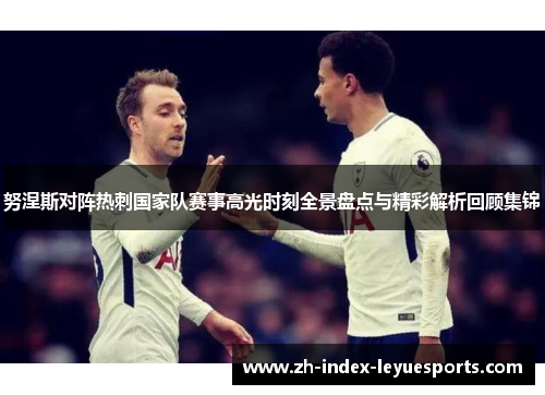 努涅斯对阵热刺国家队赛事高光时刻全景盘点与精彩解析回顾集锦 努涅斯对阵热刺国家队赛事高光时刻全景盘点与精彩解析回顾集锦